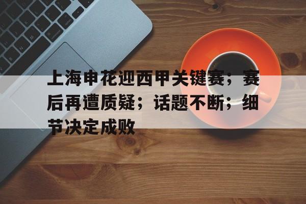电竞投注-关于上海申花迎西甲关键赛；赛后再遭质疑；话题不断；细节决定成败的信息